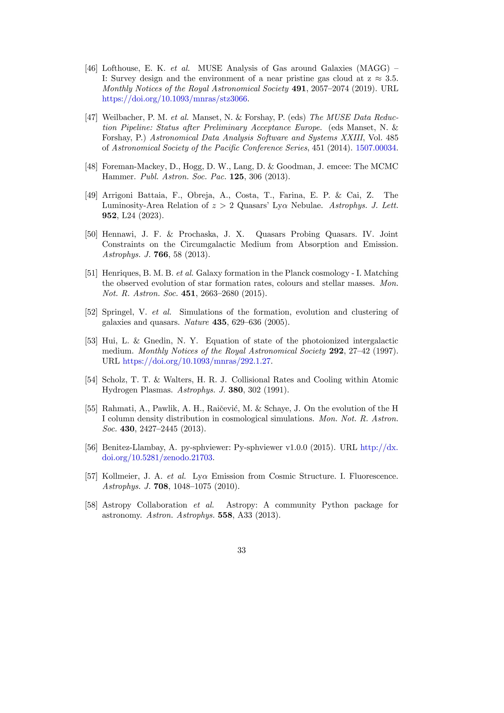 [46] Lofthouse, E. K. et al. MUSE Analysis of Gas around Galaxies (MAGG) –
I: Survey design and the environment of a near pristine gas cloud at z ≈ 3.5.
Monthly Notices of the Royal Astronomical Society 491, 2057–2074 (2019). URL
https://doi.org/10.1093/mnras/stz3066.
[47] Weilbacher, P. M. et al. Manset, N.  Forshay, P. (eds) The MUSE Data Reduc-
tion Pipeline: Status after Preliminary Acceptance Europe. (eds Manset, N. 
Forshay, P.) Astronomical Data Analysis Software and Systems XXIII, Vol. 485
of Astronomical Society of the Pacific Conference Series, 451 (2014). 1507.00034.
[48] Foreman-Mackey, D., Hogg, D. W., Lang, D.  Goodman, J. emcee: The MCMC
Hammer. Publ. Astron. Soc. Pac. 125, 306 (2013).
[49] Arrigoni Battaia, F., Obreja, A., Costa, T., Farina, E. P.  Cai, Z. The
Luminosity-Area Relation of z  2 Quasars’ Lyα Nebulae. Astrophys. J. Lett.
952, L24 (2023).
[50] Hennawi, J. F.  Prochaska, J. X. Quasars Probing Quasars. IV. Joint
Constraints on the Circumgalactic Medium from Absorption and Emission.
Astrophys. J. 766, 58 (2013).
[51] Henriques, B. M. B. et al. Galaxy formation in the Planck cosmology - I. Matching
the observed evolution of star formation rates, colours and stellar masses. Mon.
Not. R. Astron. Soc. 451, 2663–2680 (2015).
[52] Springel, V. et al. Simulations of the formation, evolution and clustering of
galaxies and quasars. Nature 435, 629–636 (2005).
[53] Hui, L.  Gnedin, N. Y. Equation of state of the photoionized intergalactic
medium. Monthly Notices of the Royal Astronomical Society 292, 27–42 (1997).
URL https://doi.org/10.1093/mnras/292.1.27.
[54] Scholz, T. T.  Walters, H. R. J. Collisional Rates and Cooling within Atomic
Hydrogen Plasmas. Astrophys. J. 380, 302 (1991).
[55] Rahmati, A., Pawlik, A. H., Raičević, M.  Schaye, J. On the evolution of the H
I column density distribution in cosmological simulations. Mon. Not. R. Astron.
Soc. 430, 2427–2445 (2013).
[56] Benitez-Llambay, A. py-sphviewer: Py-sphviewer v1.0.0 (2015). URL http://dx.
doi.org/10.5281/zenodo.21703.
[57] Kollmeier, J. A. et al. Lyα Emission from Cosmic Structure. I. Fluorescence.
Astrophys. J. 708, 1048–1075 (2010).
[58] Astropy Collaboration et al. Astropy: A community Python package for
astronomy. Astron. Astrophys. 558, A33 (2013).
33
 