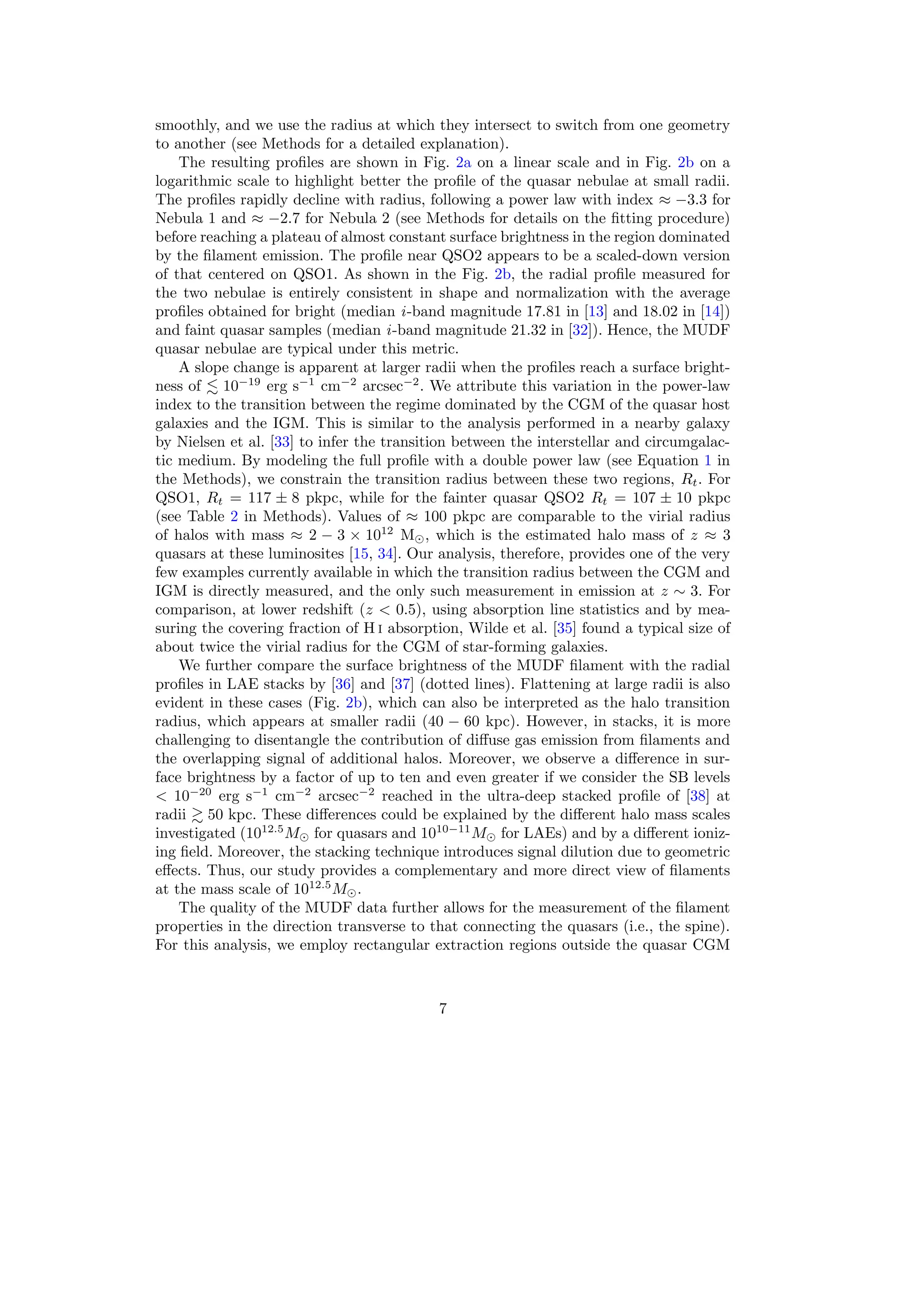 smoothly, and we use the radius at which they intersect to switch from one geometry
to another (see Methods for a detailed explanation).
The resulting profiles are shown in Fig. 2a on a linear scale and in Fig. 2b on a
logarithmic scale to highlight better the profile of the quasar nebulae at small radii.
The profiles rapidly decline with radius, following a power law with index ≈ −3.3 for
Nebula 1 and ≈ −2.7 for Nebula 2 (see Methods for details on the fitting procedure)
before reaching a plateau of almost constant surface brightness in the region dominated
by the filament emission. The profile near QSO2 appears to be a scaled-down version
of that centered on QSO1. As shown in the Fig. 2b, the radial profile measured for
the two nebulae is entirely consistent in shape and normalization with the average
profiles obtained for bright (median i-band magnitude 17.81 in [13] and 18.02 in [14])
and faint quasar samples (median i-band magnitude 21.32 in [32]). Hence, the MUDF
quasar nebulae are typical under this metric.
A slope change is apparent at larger radii when the profiles reach a surface bright-
ness of ≲ 10−19
erg s−1
cm−2
arcsec−2
. We attribute this variation in the power-law
index to the transition between the regime dominated by the CGM of the quasar host
galaxies and the IGM. This is similar to the analysis performed in a nearby galaxy
by Nielsen et al. [33] to infer the transition between the interstellar and circumgalac-
tic medium. By modeling the full profile with a double power law (see Equation 1 in
the Methods), we constrain the transition radius between these two regions, Rt. For
QSO1, Rt = 117 ± 8 pkpc, while for the fainter quasar QSO2 Rt = 107 ± 10 pkpc
(see Table 2 in Methods). Values of ≈ 100 pkpc are comparable to the virial radius
of halos with mass ≈ 2 − 3 × 1012
M⊙, which is the estimated halo mass of z ≈ 3
quasars at these luminosites [15, 34]. Our analysis, therefore, provides one of the very
few examples currently available in which the transition radius between the CGM and
IGM is directly measured, and the only such measurement in emission at z ∼ 3. For
comparison, at lower redshift (z < 0.5), using absorption line statistics and by mea-
suring the covering fraction of H i absorption, Wilde et al. [35] found a typical size of
about twice the virial radius for the CGM of star-forming galaxies.
We further compare the surface brightness of the MUDF filament with the radial
profiles in LAE stacks by [36] and [37] (dotted lines). Flattening at large radii is also
evident in these cases (Fig. 2b), which can also be interpreted as the halo transition
radius, which appears at smaller radii (40 − 60 kpc). However, in stacks, it is more
challenging to disentangle the contribution of diffuse gas emission from filaments and
the overlapping signal of additional halos. Moreover, we observe a difference in sur-
face brightness by a factor of up to ten and even greater if we consider the SB levels
< 10−20
erg s−1
cm−2
arcsec−2
reached in the ultra-deep stacked profile of [38] at
radii ≳ 50 kpc. These differences could be explained by the different halo mass scales
investigated (1012.5
M⊙ for quasars and 1010−11
M⊙ for LAEs) and by a different ioniz-
ing field. Moreover, the stacking technique introduces signal dilution due to geometric
effects. Thus, our study provides a complementary and more direct view of filaments
at the mass scale of 1012.5
M⊙.
The quality of the MUDF data further allows for the measurement of the filament
properties in the direction transverse to that connecting the quasars (i.e., the spine).
For this analysis, we employ rectangular extraction regions outside the quasar CGM
7
 