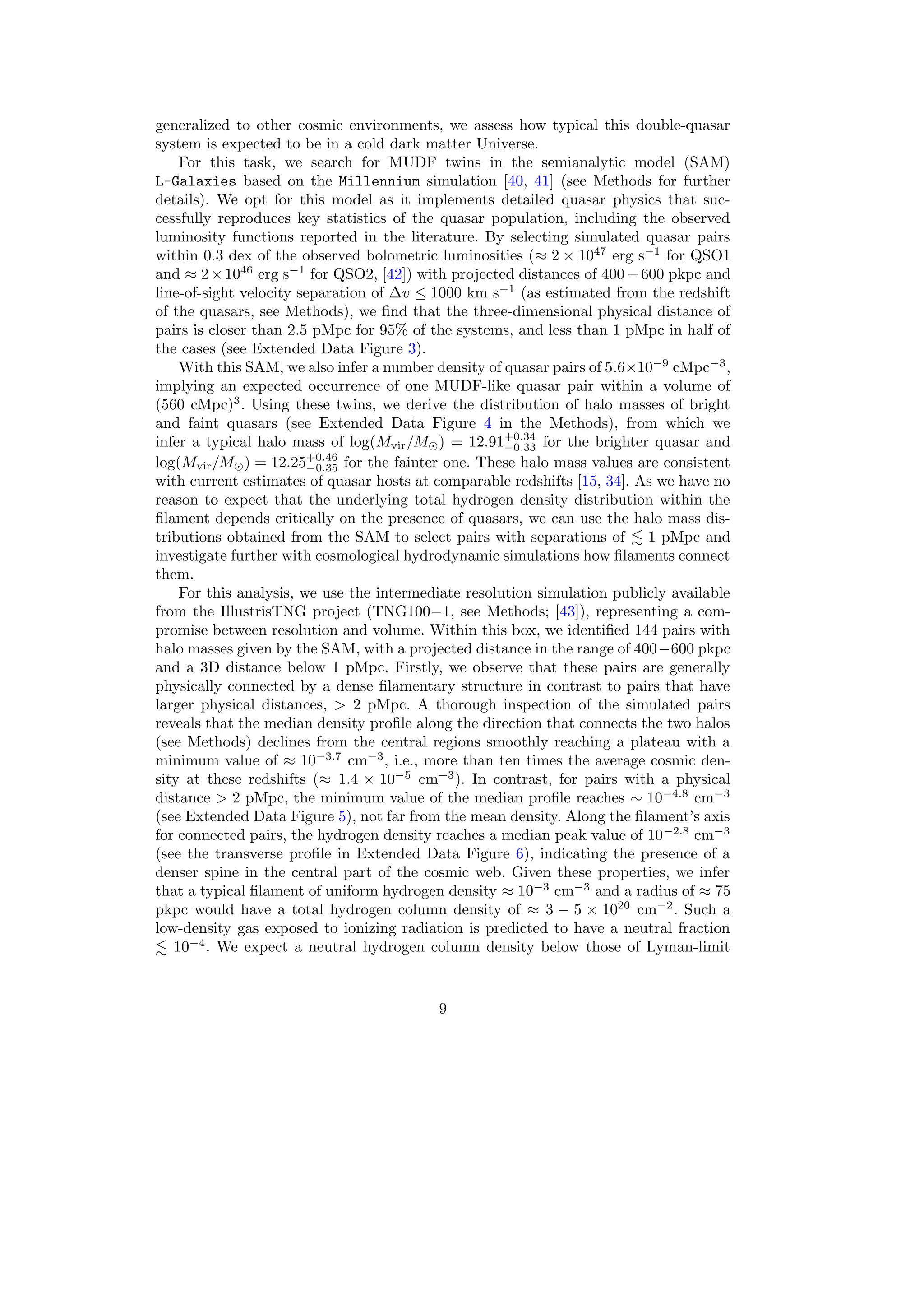 generalized to other cosmic environments, we assess how typical this double-quasar
system is expected to be in a cold dark matter Universe.
For this task, we search for MUDF twins in the semianalytic model (SAM)
L-Galaxies based on the Millennium simulation [40, 41] (see Methods for further
details). We opt for this model as it implements detailed quasar physics that suc-
cessfully reproduces key statistics of the quasar population, including the observed
luminosity functions reported in the literature. By selecting simulated quasar pairs
within 0.3 dex of the observed bolometric luminosities (≈ 2 × 1047
erg s−1
for QSO1
and ≈ 2×1046
erg s−1
for QSO2, [42]) with projected distances of 400−600 pkpc and
line-of-sight velocity separation of ∆v ≤ 1000 km s−1
(as estimated from the redshift
of the quasars, see Methods), we find that the three-dimensional physical distance of
pairs is closer than 2.5 pMpc for 95% of the systems, and less than 1 pMpc in half of
the cases (see Extended Data Figure 3).
With this SAM, we also infer a number density of quasar pairs of 5.6×10−9
cMpc−3
,
implying an expected occurrence of one MUDF-like quasar pair within a volume of
(560 cMpc)3
. Using these twins, we derive the distribution of halo masses of bright
and faint quasars (see Extended Data Figure 4 in the Methods), from which we
infer a typical halo mass of log(Mvir/M⊙) = 12.91+0.34
−0.33 for the brighter quasar and
log(Mvir/M⊙) = 12.25+0.46
−0.35 for the fainter one. These halo mass values are consistent
with current estimates of quasar hosts at comparable redshifts [15, 34]. As we have no
reason to expect that the underlying total hydrogen density distribution within the
filament depends critically on the presence of quasars, we can use the halo mass dis-
tributions obtained from the SAM to select pairs with separations of ≲ 1 pMpc and
investigate further with cosmological hydrodynamic simulations how filaments connect
them.
For this analysis, we use the intermediate resolution simulation publicly available
from the IllustrisTNG project (TNG100−1, see Methods; [43]), representing a com-
promise between resolution and volume. Within this box, we identified 144 pairs with
halo masses given by the SAM, with a projected distance in the range of 400−600 pkpc
and a 3D distance below 1 pMpc. Firstly, we observe that these pairs are generally
physically connected by a dense filamentary structure in contrast to pairs that have
larger physical distances, > 2 pMpc. A thorough inspection of the simulated pairs
reveals that the median density profile along the direction that connects the two halos
(see Methods) declines from the central regions smoothly reaching a plateau with a
minimum value of ≈ 10−3.7
cm−3
, i.e., more than ten times the average cosmic den-
sity at these redshifts (≈ 1.4 × 10−5
cm−3
). In contrast, for pairs with a physical
distance > 2 pMpc, the minimum value of the median profile reaches ∼ 10−4.8
cm−3
(see Extended Data Figure 5), not far from the mean density. Along the filament’s axis
for connected pairs, the hydrogen density reaches a median peak value of 10−2.8
cm−3
(see the transverse profile in Extended Data Figure 6), indicating the presence of a
denser spine in the central part of the cosmic web. Given these properties, we infer
that a typical filament of uniform hydrogen density ≈ 10−3
cm−3
and a radius of ≈ 75
pkpc would have a total hydrogen column density of ≈ 3 − 5 × 1020
cm−2
. Such a
low-density gas exposed to ionizing radiation is predicted to have a neutral fraction
≲ 10−4
. We expect a neutral hydrogen column density below those of Lyman-limit
9
 