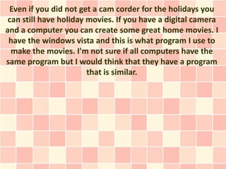 Even if you did not get a cam corder for the holidays you
 can still have holiday movies. If you have a digital camera
and a computer you can create some great home movies. I
 have the windows vista and this is what program I use to
  make the movies. I'm not sure if all computers have the
same program but I would think that they have a program
                        that is similar.
 