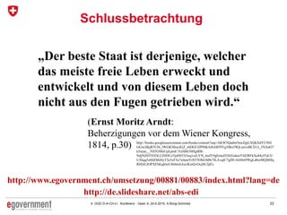 224. OGD D-A-CH-LI - Konferenz - Open X, 24.6.2015, A.Bürgi-Schmelz
Schlussbetrachtung
„Der beste Staat ist derjenige, welcher
das meiste freie Leben erweckt und
entwickelt und von diesem Leben doch
nicht aus den Fugen getrieben wird.“
http://books.googleusercontent.com/books/content?req=AKW5QadwOswZpjLXQkXdYUNH
GGwiJlkjR5UI6_lWGKNhucIGZ_t6DGUIJP80kAibAB59Yg3lRn3WjLunveBCEUt_3NAnO7
k5azae__NS5GMnUpLpmC1GiSbh30HgtRB-
NdjNZ6Y83OLUZH4UzTpHS53i3eq1szLVN_ttuJY9gEmeZfAEGekorYld2RFkXe84ylTaUU
UXlqq5z60ZMil4yT3e5xF5a7whmiYrST5OhlvM8r7ILAvqlC7gDUAIr8lrt9WgLd6wMQMfJq
R8DrLIOPXFhKqbJoU8tt6txhAuvKtxQvOcjM-2pFc
(Ernst Moritz Arndt:
Beherzigungen vor dem Wiener Kongress,
1814, p.30)
http://www.egovernment.ch/umsetzung/00881/00883/index.html?lang=de
http://de.slideshare.net/abs-edi
 