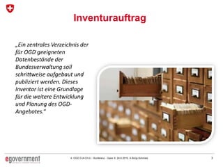 34. OGD D-A-CH-LI - Konferenz - Open X, 24.6.2015, A.Bürgi-Schmelz
Inventurauftrag
„Ein zentrales Verzeichnis der
für OGD geeigneten
Datenbestände der
Bundesverwaltung soll
schrittweise aufgebaut und
publiziert werden. Dieses
Inventar ist eine Grundlage
für die weitere Entwicklung
und Planung des OGD-
Angebotes.“
 