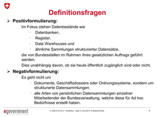 64. OGD D-A-CH-LI - Konferenz - Open X, 24.6.2015, A.Bürgi-Schmelz
Definitionsfragen
 Positivformulierung:
Im Fokus stehen Datenbestände wie
• Datenbanken,
• Register,
• Data Warehouses und
• ähnliche Sammlungen strukturierter Datensätze,
die von Bundesstellen im Rahmen ihres gesetzlichen Auftrags geführt
werden.
Dies unabhängig davon, ob sie heute öffentlich zugänglich sind oder nicht.
 Negativformulierung:
Es geht nicht um
• Dokumente, Geschäftsdossiers oder Ordnungssysteme, sondern um
strukturierte Datensammlungen;
• alle Arten von persönlichen Datensammlungen einzelner
Mitarbeitender der Bundesverwaltung, welche diese für Ad hoc
Bedürfnisse erstellt haben.
 