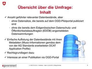 84. OGD D-A-CH-LI - Konferenz - Open X, 24.6.2015, A.Bürgi-Schmelz
Übersicht über die Umfrage:
Inhalt
 Anzahl geführter relevanter Datenbestände, aber
• ohne Datensätze, die bereits auf dem OGD-Pilotportal publiziert
sind
• ohne die bereits dem Eidgenössischen Datenschutz- und
Öffentlichkeitsbeauftragten (EDÖB) angemeldeten
Datensammlungen
 Einfache Auflistung der Datenbestände mit ihren
Metadaten (Muss-Informationen gemäss dem
von der AG Standards erarbeiteten DCAT
Application Profile)
 Rechtsgrundlagen dazu
 Interesse an einer Publikation via OGD-Portal
 
