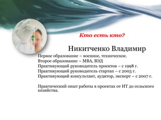 Никитченко Владимир
Первое образование – военное, техническое.
Второе образование – МВА, ВЭД
Практикующий руководитель проектов – с 1998 г.
Практикующий руководитель стартап – с 2003 г.
Практикующий консультант, аудитор, эксперт – с 2007 г.
Практический опыт работы в проектах от ИТ до сельского
хозяйства.
Кто есть кто?
 