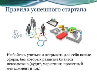 Правила успешного стартапа
Не бойтесь учиться и открывать для себя новые
сферы, без которых развитие бизнеса
невозможно (аудит, маркетинг, проектный
менеджмент и т.д.).
 