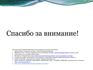Спасибо за внимание!
При подготовке данной презентации использованы следующие материалы:
1. Презентация «Стратегии стартапа». Сергей Котырев, Юмисофт
2. Michael E. Porter. "The Five Competitive Forces that Shape Strategy", Harvard Business Review, January, 2008
3. Pual Graham, avc.com Silicon Alley Insider
4. Интервью Леонарда Бари. http://forbes.kz/process/businessmen/10_pravil_uspeshnogo_startapa
5. Funders & Founders. Анна Виталь. Как появились Angry Birds. Перевод: Мария Ильюшина. rusbase.vc
6. Funders & Founders. Как запустить стартап. Перевод: mkrutikov.pro
7. SEED, STARTUP, GROWTH, EXPANSION, MEZZANINE, EXIT - СТАДИИ РАЗВИТИЯ инновационной компании.
http://www.venture-biz.ru/
8. http://www.statisticbrain.com/startup-failure-by-industry/
 