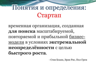 временная организация, созданная
для поиска масштабируемой,
повторяемой и прибыльной бизнес-
модели в условиях экстремальной
неопределённости с целью
быстрого роста.
Понятия и определения:
Стартап
- Стив Бланк, Эрик Рис, Пол Грем
 