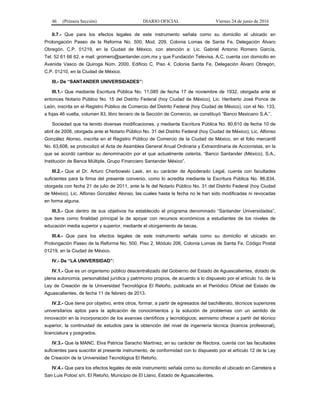 46 (Primera Sección) DIARIO OFICIAL Viernes 24 de junio de 2016
II.7.- Que para los efectos legales de este instrumento señala como su domicilio el ubicado en
Prolongación Paseo de la Reforma No. 500, Mod. 209, Colonia Lomas de Santa Fe, Delegación Álvaro
Obregón, C.P. 01219, en la Ciudad de México, con atención a: Lic. Gabriel Antonio Romero García,
Tel. 52 61 66 62, e mail: gromero@santander.com.mx y que Fundación Televisa, A.C. cuenta con domicilio en
Avenida Vasco de Quiroga Núm. 2000, Edificio C, Piso 4, Colonia Santa Fe, Delegación Álvaro Obregón,
C.P. 01210, en la Ciudad de México.
III.- De “SANTANDER UNIVERSIDADES”:
III.1.- Que mediante Escritura Pública No. 11,085 de fecha 17 de noviembre de 1932, otorgada ante el
entonces Notario Público No. 15 del Distrito Federal (hoy Ciudad de México), Lic. Heriberto José Ponce de
León, inscrita en el Registro Público de Comercio del Distrito Federal (hoy Ciudad de México), con el No. 133,
a fojas 46 vuelta, volumen 83, libro tercero de la Sección de Comercio, se constituyó “Banco Mexicano S.A.”.
Sociedad que ha tenido diversas modificaciones, y mediante Escritura Pública No. 80,610 de fecha 10 de
abril de 2008, otorgada ante el Notario Público No. 31 del Distrito Federal (hoy Ciudad de México), Lic. Alfonso
González Alonso, inscrita en el Registro Público de Comercio de la Ciudad de México, en el folio mercantil
No. 63,608, se protocolizó el Acta de Asamblea General Anual Ordinaria y Extraordinaria de Accionistas, en la
que se acordó cambiar su denominación por el que actualmente ostenta, “Banco Santander (México), S.A.,
Institución de Banca Múltiple, Grupo Financiero Santander México”.
III.2.- Que el Dr. Arturo Cherbowski Lask, en su carácter de Apoderado Legal, cuenta con facultades
suficientes para la firma del presente convenio, como lo acredita mediante la Escritura Pública No. 86,834,
otorgada con fecha 21 de julio de 2011, ante la fe del Notario Público No. 31 del Distrito Federal (hoy Ciudad
de México), Lic. Alfonso González Alonso, las cuales hasta la fecha no le han sido modificadas ni revocadas
en forma alguna.
III.3.- Que dentro de sus objetivos ha establecido el programa denominado “Santander Universidades”,
que tiene como finalidad principal la de apoyar con recursos económicos a estudiantes de los niveles de
educación media superior y superior, mediante el otorgamiento de becas.
III.4.- Que para los efectos legales de este instrumento señala como su domicilio el ubicado en
Prolongación Paseo de la Reforma No. 500, Piso 2, Módulo 206, Colonia Lomas de Santa Fe, Código Postal
01219, en la Ciudad de México.
IV.- De “LA UNIVERSIDAD”:
IV.1.- Que es un organismo público descentralizado del Gobierno del Estado de Aguascalientes, dotado de
plena autonomía, personalidad jurídica y patrimonio propios, de acuerdo a lo dispuesto por el artículo 1o. de la
Ley de Creación de la Universidad Tecnológica El Retoño, publicada en el Periódico Oficial del Estado de
Aguascalientes, de fecha 11 de febrero de 2013.
IV.2.- Que tiene por objetivo, entre otros, formar, a partir de egresados del bachillerato, técnicos superiores
universitarios aptos para la aplicación de conocimientos y la solución de problemas con un sentido de
innovación en la incorporación de los avances científicos y tecnológicos; asimismo ofrecer a partir del técnico
superior, la continuidad de estudios para la obtención del nivel de ingeniería técnica (licencia profesional),
licenciatura y posgrados.
IV.3.- Que la MANC. Elva Patricia Saracho Martínez, en su carácter de Rectora, cuenta con las facultades
suficientes para suscribir el presente instrumento, de conformidad con lo dispuesto por el artículo 12 de la Ley
de Creación de la Universidad Tecnológica El Retoño.
IV.4.- Que para los efectos legales de este instrumento señala como su domicilio el ubicado en Carretera a
San Luis Potosí s/n, El Retoño, Municipio de El Llano, Estado de Aguascalientes.
 