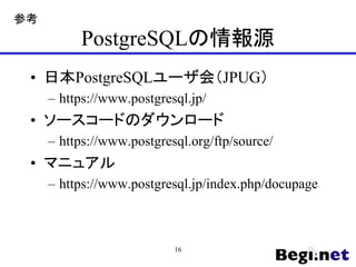 PostgreSQLの情報源
• 日本PostgreSQLユーザ会（JPUG）
– https://www.postgresql.jp/
• ソースコードのダウンロード
– https://www.postgresql.org/ftp/source/
• マニュアル
– https://www.postgresql.jp/index.php/docupage
16
参考
 