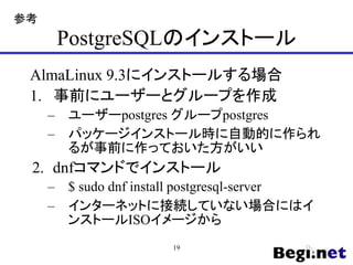 PostgreSQLのインストール
AlmaLinux 9.3にインストールする場合
1. 事前にユーザーとグループを作成
– ユーザーpostgres グループpostgres
– パッケージインストール時に自動的に作られ
るが事前に作っておいた方がいい
2. dnfコマンドでインストール
– $ sudo dnf install postgresql-server
– インターネットに接続していない場合にはイ
ンストールISOイメージから
19
参考
 