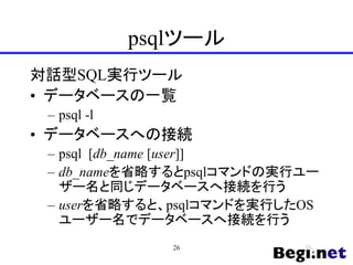psqlツール
対話型SQL実行ツール
• データベースの一覧
– psql -l
• データベースへの接続
– psql [db_name [user]]
– db_nameを省略するとpsqlコマンドの実行ユー
ザー名と同じデータベースへ接続を行う
– userを省略すると、psqlコマンドを実行したOS
ユーザー名でデータベースへ接続を行う
26
 