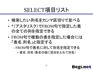 SELECT項目リスト
• 検索したい列名をカンマ区切りで並べる
• *（アスタリスク）でFROM句で指定した表
の全ての列を指定できる
• FROM句で複数の表を指定した場合には
「表名.列名」と指定する
– FROM句で表名に対して別名を指定できる
• 表名 別名（表名の後に空白を入れて別名）
31
 