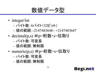 数値データ型
• integer/int
– バイト数：4バイト（32ビット）
– 値の範囲：-2147483648~ +2147483647
• decimal(p,s) ＃p=桁数・s=位取り
– バイト数：可変長
– 値の範囲：無制限
• numeric(p,s) ＃p=桁数・s=位取り
– バイト数：可変長
– 値の範囲：無制限
38
 