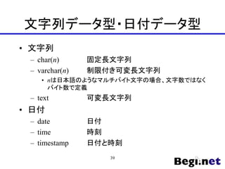 文字列データ型・日付データ型
• 文字列
– char(n) 固定長文字列
– varchar(n) 制限付き可変長文字列
• nは日本語のようなマルチバイト文字の場合、文字数ではなく
バイト数で定義
– text 可変長文字列
• 日付
– date 日付
– time 時刻
– timestamp 日付と時刻
39
 