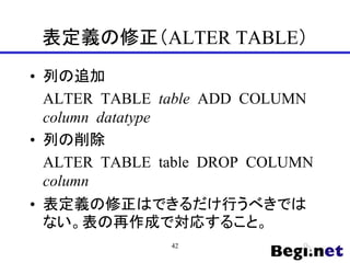 表定義の修正（ALTER TABLE）
• 列の追加
ALTER TABLE table ADD COLUMN
column datatype
• 列の削除
ALTER TABLE table DROP COLUMN
column
• 表定義の修正はできるだけ行うべきでは
ない。表の再作成で対応すること。
42
 