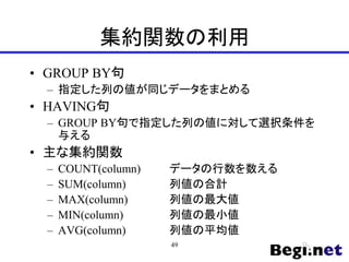 集約関数の利用
• GROUP BY句
– 指定した列の値が同じデータをまとめる
• HAVING句
– GROUP BY句で指定した列の値に対して選択条件を
与える
• 主な集約関数
– COUNT(column) データの行数を数える
– SUM(column) 列値の合計
– MAX(column) 列値の最大値
– MIN(column) 列値の最小値
– AVG(column) 列値の平均値
49
 