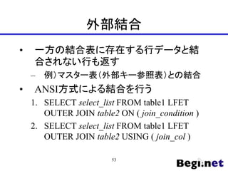 外部結合
• 一方の結合表に存在する行データと結
合されない行も返す
– 例）マスター表（外部キー参照表）との結合
• ANSI方式による結合を行う
1. SELECT select_list FROM table1 LFET
OUTER JOIN table2 ON ( join_condition )
2. SELECT select_list FROM table1 LFET
OUTER JOIN table2 USING ( join_col )
53
 