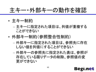 主キー・外部キーの動作を確認
• 主キー制約
– 主キーに指定された項目は、列値が重複する
ことができない
• 外部キー制約（参照整合性制約）
– 外部キーに指定された項目は、参照先に存在
しない値を列値にすることができない
– 外部キーの参照先に指定された表は、参照が
存在している限りデータの削除、参照値の変
更ができない
60
 