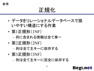 正規化
• データをリレーショナルデータベースで扱
いやすい構造にする作業
• 第1正規形（1NF）
– 列に含まれる情報は全て単一
• 第2正規形（2NF）
– 列は全て主キーに依存する
• 第3正規形（3NF）
– 列は全て主キーに完全に依存する
参考
61
 