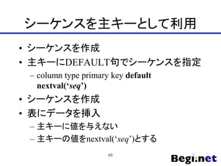 シーケンスを主キーとして利用
• シーケンスを作成
• 主キーにDEFAULT句でシーケンスを指定
– column type primary key default
nextval(‘seq’)
• シーケンスを作成
• 表にデータを挿入
– 主キーに値を与えない
– 主キーの値をnextval(‘seq’)とする
65
 