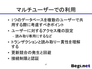 マルチユーザーでの利用
• 1つのデータベースを複数のユーザーで共
用する際に考慮すべきポイント
• ユーザーに対するアクセス権の設定
– 読み取り専用にするなど
• トランザクションと読み取り一貫性を理解
する
• 更新競合の発生と回避
• 接続制限と認証
67
 