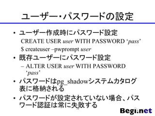 ユーザー・パスワードの設定
• ユーザー作成時にパスワード設定
CREATE USER user WITH PASSWORD ‘pass’
$ createuser –pwprompt user
• 既存ユーザーにパスワード設定
– ALTER USER user WITH PASSWORD
‘pass’
• パスワードはpg_shadowシステムカタログ
表に格納される
• パスワードが設定されていない場合、パス
ワード認証は常に失敗する
70
 