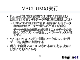 VACUUMの実行
• PostgreSQLでは実際にはUPDATEおよび
DELETEで古い行データを即座に削除しない
– UPDATE・DELETEで更新・削除された行データ
は内部的にマークがつけられて見えなくなる
– データの追加と削除を繰り返すことでデータの分
断化（フラグメント）が発生し、パフォーマンスが低
下する
• VACUUMコマンドで削除マークのついた行
データを実際に削除する
• 現在は自動VACUUMされるのであまり気に
しないでもいいかも
79
 