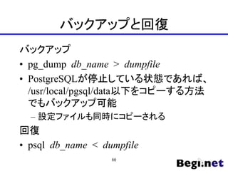 バックアップと回復
バックアップ
• pg_dump db_name > dumpfile
• PostgreSQLが停止している状態であれば、
/usr/local/pgsql/data以下をコピーする方法
でもバックアップ可能
– 設定ファイルも同時にコピーされる
回復
• psql db_name < dumpfile
80
 