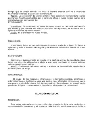 tiempo que el tendón termina se inicia el vientre anterior que va a insertarse
finalmente en la fosa digástrica de la mandíbula.
   Acción: La contracción del vientre anterior hace descender la mandíbula cuando
permanece fija al hueso hioides, por el contrario, eleva el hueso hioides cuando es la
mandíbula quien permanece fija.
ESTILOHIOIDEO.

  Inserciones: Es un músculo en forma de hueso situado en casi toda su extensión
por dentro y por delante del vientre posterior del digástrico, se extiende de la
apófisis estiloides del hueso hioides.
  Acción: Es el elevador del hueso hioides.



MILOHIOIDEO.

    Inserciones: Entre los dos milohioideos forman el suelo de la boca. Su forma e
aplanada y más o menos cuadrangular y se extiende del maxilar inferior al hueso
hioides.


GENIOHIOIDEO.

   Inserciones: Superiormente se inserta en la apófisis geni de la mandíbula, sigue
luego una dirección oblicua hacia abajo y atrás para insertarse en la cara anterior
del cuerpo del hueso hioides.
   Acción: Es elevador del hueso hioides o abatidor de la mandíbula, según donde
tome su punto de apoyo.


INFRAHIOIDEOS.

     El grupo de los músculos infrahioideos (esternocleidohioideo, omohioideo,
esternotirohioideo, tirohioideo) rara vez suelen estar afectados clínicamente como
consecuencia de disfunciones del sistema gnático. Sin embargo, su conocimiento
puede ser útil para complementar el diagnóstico y los planes de tratamiento.



                             PALPACIÓN MUSCULAR


MASETEROS.

   Para palpar adecuadamente estos músculos, el paciente debe estar sosteniendo
una contracción isométrica y el operador debe hacerlo simultáneamente del lado
 