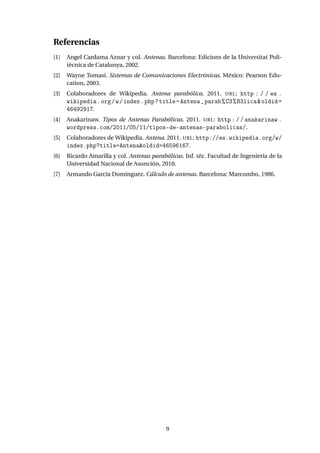 Referencias
[1] Angel Cardama Aznar y col. Antenas. Barcelona: Edicions de la Universitat Poli-
tècnica de Catalunya, 2002.
[2] Wayne Tomasi. Sistemas de Comunicaciones Electrónicas. México: Pearson Edu-
cation, 2003.
[3] Colaboradores de Wikipedia. Antena parabólica. 2011. URL: http : / / es .
wikipedia.org/w/index.php?title=Antena_parab%C3%B3lica&oldid=
46492917.
[4] Anakarinaw. Tipos de Antenas Parabólicas. 2011. URL: http://anakarinaw.
wordpress.com/2011/05/11/tipos-de-antenas-parabolicas/.
[5] Colaboradores de Wikipedia. Antena. 2011. URL: http://es.wikipedia.org/w/
index.php?title=Antena&oldid=46596167.
[6] Ricardo Amarilla y col. Antenas parabólicas. Inf. téc. Facultad de Ingeniería de la
Universidad Nacional de Asunción, 2010.
[7] Armando García Domínguez. Cálculo de antenas. Barcelona: Marcombo, 1986.
9
 