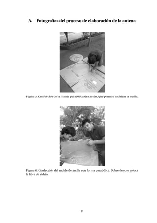 A. Fotografías del proceso de elaboración de la antena
Figura 5: Confección de la matriz parabólica de cartón, que permite moldear la arcilla.
Figura 6: Confección del molde de arcilla con forma parabólica. Sobre éste, se coloca
la ﬁbra de vidrio.
11
 