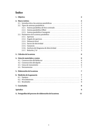 Índice
1. Objetivo 2
2. Marco teórico 2
2.1. Introducción a las antenas parabólicas . . . . . . . . . . . . . . . . . . . . . 2
2.2. Tipos de antenas parabólicas . . . . . . . . . . . . . . . . . . . . . . . . . . . 2
2.2.1. Antena parabólica de foco centrado . . . . . . . . . . . . . . . . . . . 2
2.2.2. Antena parabólica Offset . . . . . . . . . . . . . . . . . . . . . . . . . 3
2.2.3. Antena parabólica Cassegrain . . . . . . . . . . . . . . . . . . . . . . 3
2.3. Parámetros de la antena parabólica . . . . . . . . . . . . . . . . . . . . . . . 4
2.3.1. Apertura . . . . . . . . . . . . . . . . . . . . . . . . . . . . . . . . . . . 4
2.3.2. Ángulo de apertura . . . . . . . . . . . . . . . . . . . . . . . . . . . . . 4
2.3.3. Distancia focal . . . . . . . . . . . . . . . . . . . . . . . . . . . . . . . 4
2.3.4. Factor de efectividad . . . . . . . . . . . . . . . . . . . . . . . . . . . . 4
2.3.5. Ganancia . . . . . . . . . . . . . . . . . . . . . . . . . . . . . . . . . . . 5
2.3.6. Anchura del diagrama de directividad . . . . . . . . . . . . . . . . . . 5
2.3.7. Relación f /d . . . . . . . . . . . . . . . . . . . . . . . . . . . . . . . . 5
3. Cálculos de la antena 6
4. Lista de materiales y costos 6
4.1. Construcción del Reﬂector . . . . . . . . . . . . . . . . . . . . . . . . . . . . 6
4.2. Construcción del dipolo . . . . . . . . . . . . . . . . . . . . . . . . . . . . . . 6
4.3. Linea de transmisión . . . . . . . . . . . . . . . . . . . . . . . . . . . . . . . . 6
4.4. Herramientas . . . . . . . . . . . . . . . . . . . . . . . . . . . . . . . . . . . . 7
5. Elaboración de la antena 7
6. Medición de la ganancia 7
6.1. Equipos . . . . . . . . . . . . . . . . . . . . . . . . . . . . . . . . . . . . . . . . 7
6.2. Procedimiento . . . . . . . . . . . . . . . . . . . . . . . . . . . . . . . . . . . . 8
6.3. Resultados . . . . . . . . . . . . . . . . . . . . . . . . . . . . . . . . . . . . . . 8
7. Conclusión 8
Apéndice 9
A. Fotografías del proceso de elaboración de la antena 11
1
 