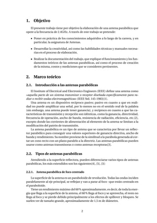 1. Objetivo
El presente trabajo tiene por objetivo la elaboración de una antena parabólica que
opere a la frecuencia de 2.4GHz. A través de este trabajo se pretende:
Poner en práctica de los conocimientos adquiridos a lo largo de la carrera, y en
particular, la asignatura de Antenas.
Desarrollar la creatividad, así como las habilidades técnicas y manuales necesa-
rias en el proceso de elaboración.
Realizar la documentación del trabajo, que explique el funcionamiento y los fun-
damentos teóricos de las antenas parabólicas, así como el proceso de creación
de la misma, costos y mediciones que se consideren pertinentes.
2. Marco teórico
2.1. Introducción a las antenas parabólicas
El Institute of Electrical and Electronics Engineers (IEEE) deﬁne una antena como
«aquella parte de un sistema transmisor o receptor diseñada especíﬁcamente para ra-
diar o recibir ondas electromagnéticas» (IEEE Std. 145-1983)[1].
Una antena es un dispositivo recíproco pasivo; pasivo en cuanto a que en reali-
dad no puede ampliﬁcar una señal, por lo menos no en el sentido real de la palabra
(sin embargo, una antena puede tener ganancia), y recíproco en cuanto a que las ca-
racterísticas de transmisión y recepción son idénticas, como la ganancia, directividad,
frecuencia de operación, ancho de banda, resistencia de radiación, eﬁciencia, etc.[2],
excepto donde las corrientes de alimentación al elemento de la antena se limitan a la
modiﬁcación del patrón de transmisión.
La antena parabólica es un tipo de antena que se caracteriza por llevar un reﬂec-
tor parabólico para conseguir una valores superiores de ganancia directiva, ancho de
banda y rendimiento. Su nombre proviene de la similitud a la parábola generada al cor-
tar un cono recto con un plano paralelo a la directriz. Las antenas parabólicas pueden
usarse como antenas transmisoras o como antenas receptoras[3].
2.2. Tipos de antenas parabólicas
Atendiendo a la superﬁcie reﬂectora, pueden diferenciarse varios tipos de antenas
parabólicas, los más extendidos son los siguientes[4], [5], [3]:
2.2.1. Antena parabólica de foco centrado
La superﬁcie de la antena es un paraboloide de revolución. Todas las ondas inciden
paralelamente al eje principal, se reﬂejan y van a parar al foco –que están centrado en
el paraboloide.
Tiene un rendimiento máximo del 60% aproximadamente, es decir, de toda la ener-
gía que llega a la superﬁcie de la antena, el 60% llega al foco y se aprovecha, el resto no
llega al foco y se pierde debido principalmente a los efectos de spillover y bloqueo. Se
suelen ver de tamaño grande, aproximadamente de 1,5 m de diámetro.
2
 