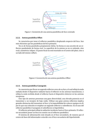 Figura 1: Geometría de una antena parabólica de foco centrado
2.2.2. Antena parabólica Offset
Se caracteriza por tener el reﬂector parabólico desplazado respecto del foco. Son
más eﬁcientes que las parabólicas de foco primario.
No es de forma parabolica propiamente dicha. Su forma es una sección de un re-
ﬂector paraboloide de forma oval. La superﬁcie de la antena ya no es redonda, sino
oval y asimétrica (elipse). El punto focal no está montado en el centro del plato, sino a
un lado del mismo (offset).
Figura 2: Geometría de una antena parabólica Offset
2.2.3. Antena parabólica Cassegrain
Se caracteriza por llevar un segundo reﬂector cerca de su foco, el cual reﬂeja la onda
radiada desde el dispositivo radiante hacia el reﬂector en las antenas transmisoras, o
reﬂeja la onda recibida desde el reﬂector hacia el dispositivo detector en las antenas
receptoras.
Este tipo de antenas presentan una gran directividad, una elevada potencia en el
transmisor y un receptor de bajo ruido. Utilizar una gran antena reﬂectora implica
grandes distancias del transmisor al foco (y la imposibilidad de colocar equipos en él)
por lo que una solución es emplear un segundo reﬂector o subreﬂector. En el caso del
reﬂector parabólico Cassegrain el subreﬂector es hiperbólico.
El reﬂector principal reﬂeja la radiación incidente hacia el foco primario. El reﬂec-
tor secundario posee un foco en común con el reﬂector parabólico.
El sistema de alimentación está situado en el foco secundario, de manera que el
centro de fases del alimentador coincide con el foco secundario del hiperboloide.
3
 