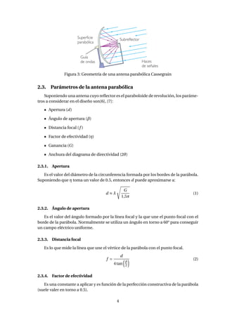 Figura 3: Geometría de una antena parabólica Cassegrain
2.3. Parámetros de la antena parabólica
Suponiendo una antena cuyo reﬂector es el paraboloide de revolución, los paráme-
tros a considerar en el diseño son[6], [7]:
Apertura (d)
Ángulo de apertura (β)
Distancia focal (f )
Factor de efectividad (η)
Ganancia (G)
Anchura del diagrama de directividad (2θ)
2.3.1. Apertura
Es el valor del diámetro de la circunferencia formada por los bordes de la parábola.
Suponiendo que η toma un valor de 0.5, entonces d puede aproximarse a:
d ≈ λ
G
1,5π
(1)
2.3.2. Ángulo de apertura
Es el valor del ángulo formado por la línea focal y la que une el punto focal con el
borde de la parábola. Normalmente se utiliza un ángulo en torno a 60° para conseguir
un campo eléctrico uniforme.
2.3.3. Distancia focal
Es lo que mide la línea que une el vértice de la parábola con el punto focal.
f =
d
4tan
β
2
(2)
2.3.4. Factor de efectividad
Es una constante a aplicar y es función de la perfección constructiva de la parábola
(suele valer en torno a 0.5).
4
 