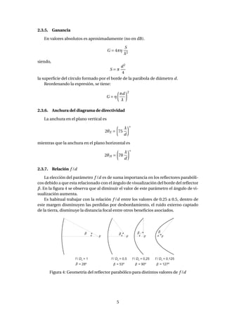 2.3.5. Ganancia
En valores absolutos es aproximadamente (no en dB).
G = 4πη
S
λ2
siendo,
S = π
d2
4
la superﬁcie del círculo formado por el borde de la parábola de diámetro d.
Reordenando la expresión, se tiene:
G = η
πd
λ
2
2.3.6. Anchura del diagrama de directividad
La anchura en el plano vertical es
2θE = 75
λ
d
◦
mientras que la anchura en el plano horizontal es
2θH = 70
λ
d
◦
2.3.7. Relación f /d
La elección del parámetro f /d es de suma importancia en los reﬂectores parabóli-
cos debido a que esta relacionado con el ángulo de visualización del borde del reﬂector
β. En la ﬁgura 4 se observa que al diminuir el valor de este parámetro el ángulo de vi-
sualización aumenta.
Es habitual trabajar con la relación f /d entre los valores de 0.25 a 0.5, dentro de
este margen disminuyen las perdidas por desbordamiento, el ruido externo captado
de la tierra, disminuye la distancia focal entre otros beneﬁcios asociados.
β
F F F F
f D/ = 1a
= 28º
f D/ = 0,5a
= 53º
f D/ = 0,25a
= 90º
f D/ = 0,125a
= 127ºββ β β
β β β
Figura 4: Geometría del reﬂector parabólico para distintos valores de f /d
5
 