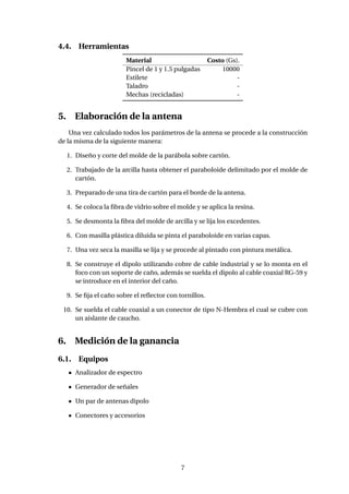 4.4. Herramientas
Material Costo (Gs).
Pincel de 1 y 1.5 pulgadas 10000
Estilete -
Taladro -
Mechas (recicladas) -
5. Elaboración de la antena
Una vez calculado todos los parámetros de la antena se procede a la construcción
de la misma de la siguiente manera:
1. Diseño y corte del molde de la parábola sobre cartón.
2. Trabajado de la arcilla hasta obtener el paraboloide delimitado por el molde de
cartón.
3. Preparado de una tira de cartón para el borde de la antena.
4. Se coloca la ﬁbra de vidrio sobre el molde y se aplica la resina.
5. Se desmonta la ﬁbra del molde de arcilla y se lija los excedentes.
6. Con masilla plástica diluida se pinta el paraboloide en varias capas.
7. Una vez seca la masilla se lija y se procede al pintado con pintura metálica.
8. Se construye el dipolo utilizando cobre de cable industrial y se lo monta en el
foco con un soporte de caño, además se suelda el dipolo al cable coaxial RG-59 y
se introduce en el interior del caño.
9. Se ﬁja el caño sobre el reﬂector con tornillos.
10. Se suelda el cable coaxial a un conector de tipo N-Hembra el cual se cubre con
un aislante de caucho.
6. Medición de la ganancia
6.1. Equipos
Analizador de espectro
Generador de señales
Un par de antenas dipolo
Conectores y accesorios
7
 