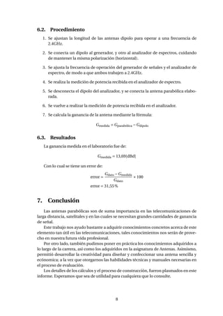 6.2. Procedimiento
1. Se ajustan la longitud de las antenas dipolo para operar a una frecuencia de
2.4GHz.
2. Se conecta un dipolo al generador, y otro al analizador de espectros, cuidando
de mantener la misma polarización (horizontal).
3. Se ajusta la frecuencia de operación del generador de señales y el analizador de
espectro, de modo a que ambos trabajen a 2.4GHz.
4. Se realiza la medición de potencia recibida en el analizador de espectro.
5. Se desconecta el dipolo del analizador, y se conecta la antena parabólica elabo-
rada.
6. Se vuelve a realizar la medición de potencia recibida en el analizador.
7. Se calcula la ganancia de la antena mediante la fórmula:
Gmedida = Gparabólica −Gdipolo
6.3. Resultados
La ganancia medida en el laboratorio fue de:
Gmedida = 13,69[dBd]
Con lo cual se tiene un error de:
error =
Gdato −Gmedida
Gdato
×100
error = 31,55%
7. Conclusión
Las antenas parabólicas son de suma importancia en las telecomunicaciones de
larga distancia, satelitales y en las cuales se necesitan grandes cantidades de ganancia
de señal.
Este trabajo nos ayudo bastante a adquirir conocimientos concretos acerca de este
elemento tan útil en las telecomunicaciones, tales conocimientos nos serán de prove-
cho en nuestra futura vida profesional.
Por otro lado, también pudimos poner en práctica los conocimientos adquiridos a
lo largo de la carrera, así como los adquiridos en la asignatura de Antenas. Asimismo,
permitió desarrollar la creatividad para diseñar y confeccionar una antena sencilla y
ecónomica; a la vez que otorgarnos las habilidades técnicas y manuales necesarias en
el proceso de evaluación.
Los detalles de los cálculos y el proceso de construcción, fueron plasmados en este
informe. Esperamos que sea de utilidad para cualquiera que lo consulte.
8
 