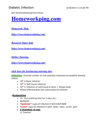 Diabetic Infection 6/30/2014 5:14:00 PM
Get Homework/Assignment Done
Homeworkping.com
Homework Help
https://www.homeworkping.com/
Research Paper help
https://www.homeworkping.com/
Online Tutoring
https://www.homeworkping.com/
click here for freelancing tutoring sites
Infection- minimal number of viral particles necessary to establish disease
states:
 106  Bone infection
 105
 Soft tissue infection
 102
 Infection of soft tissue or bone + foreign body
 Allows differentiation b/w colonization & infection
-Subjective
 CC: foul smelling ulcer for 3 days etc…
 NLDOCAT
 “Systemic” signs of infection N/C/V/D/F/SOB
 “Local” signs of infection calor, dolar, rubor, tumor, pain
 5 Questions to ask:
1) Trauma?
 