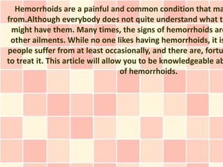 Hemorrhoids are a painful and common condition that ma
from.Although everybody does not quite understand what th
 might have them. Many times, the signs of hemorrhoids are
 other ailments. While no one likes having hemorrhoids, it is
people suffer from at least occasionally, and there are, fortu
to treat it. This article will allow you to be knowledgeable ab
                                    of hemorrhoids.
 