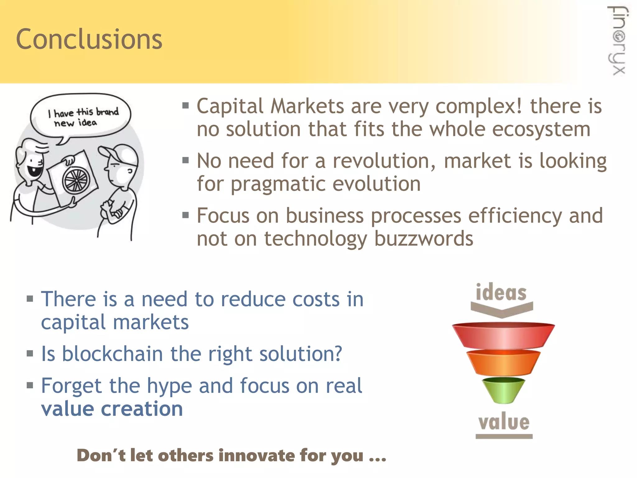 Conclusions
 Capital Markets are very complex! there is
no solution that fits the whole ecosystem
 No need for a revolution, market is looking
for pragmatic evolution
 Focus on business processes efficiency and
not on technology buzzwords
 There is a need to reduce costs in
capital markets
 Is blockchain the right solution?
 Forget the hype and focus on real
value creation
Don’t let others innovate for you …
 