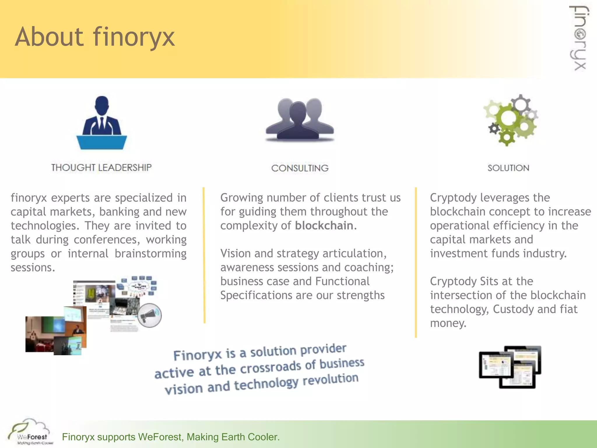 About finoryx
Finoryx supports WeForest, Making Earth Cooler.
Cryptody leverages the
blockchain concept to increase
operational efficiency in the
capital markets and
investment funds industry.
Cryptody Sits at the
intersection of the blockchain
technology, Custody and fiat
money.
finoryx experts are specialized in
capital markets, banking and new
technologies. They are invited to
talk during conferences, working
groups or internal brainstorming
sessions.
Growing number of clients trust us
for guiding them throughout the
complexity of blockchain.
Vision and strategy articulation,
awareness sessions and coaching;
business case and Functional
Specifications are our strengths
 