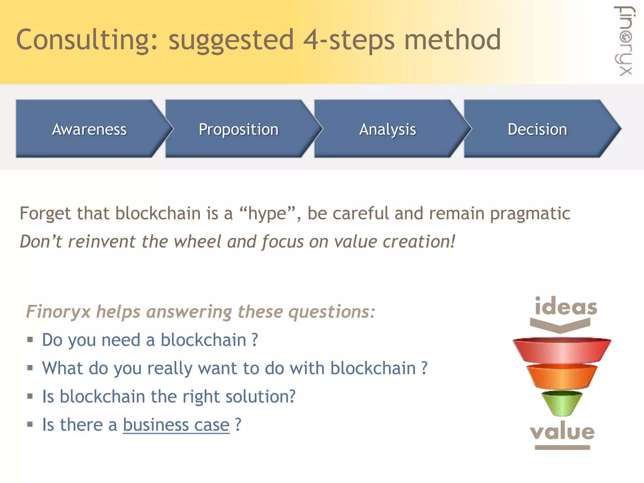 Consulting: suggested 4-steps method
Forget that blockchain is a “hype”, be careful and remain pragmatic
Don’t reinvent the wheel and focus on value creation!
DecisionAnalysisPropositionAwareness
ideas
value
Finoryx helps answering these questions:
 Do you need a blockchain ?
 What do you really want to do with blockchain ?
 Is blockchain the right solution?
 Is there a business case ?
 