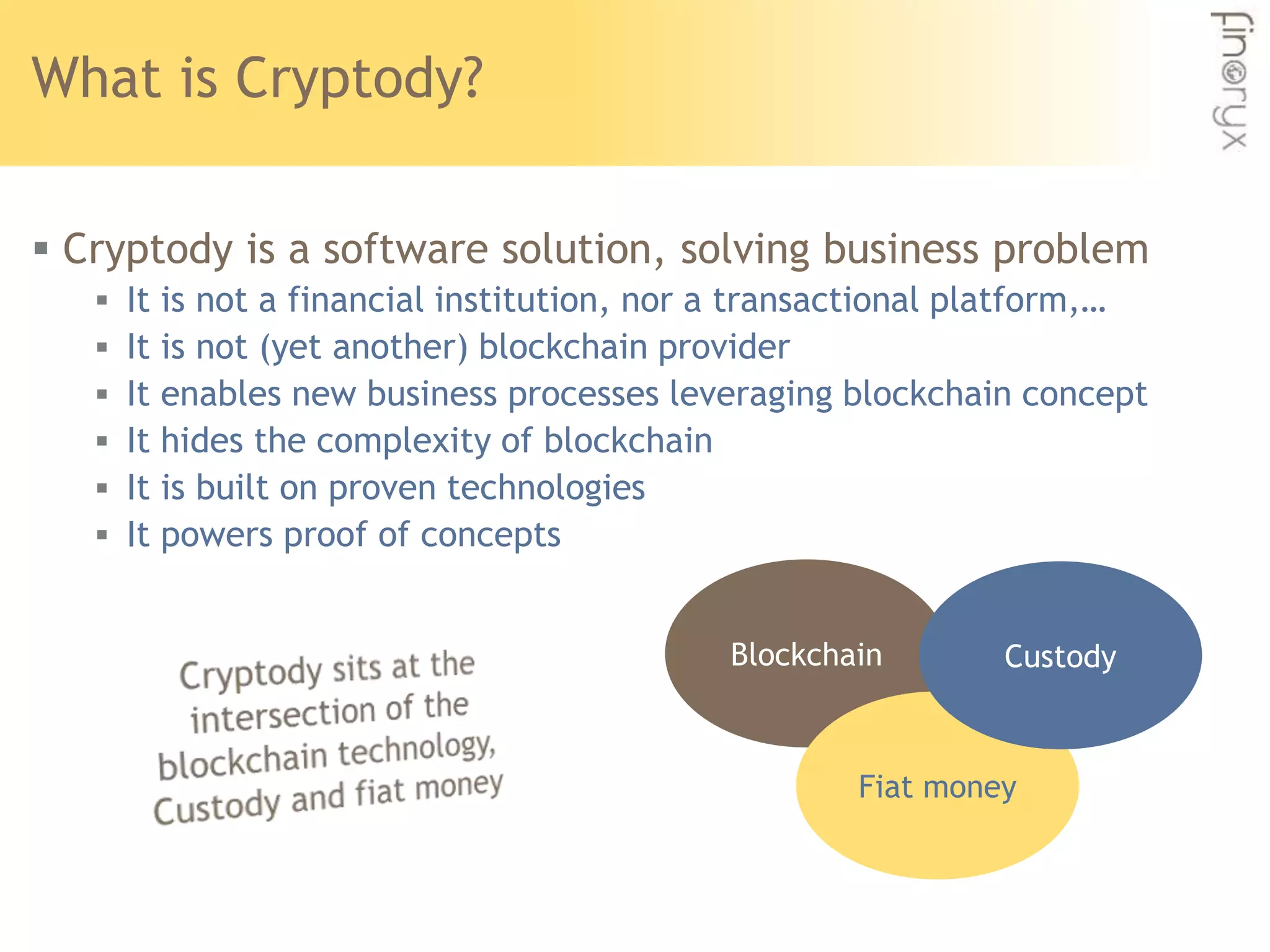 What is Cryptody?
 Cryptody is a software solution, solving business problem
 It is not a financial institution, nor a transactional platform,…
 It is not (yet another) blockchain provider
 It enables new business processes leveraging blockchain concept
 It hides the complexity of blockchain
 It is built on proven technologies
 It powers proof of concepts
Blockchain
Fiat money
Custody
 