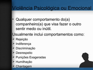 Violência Psicológica ou Emocional
• Qualquer comportamento do(a)
companheiro(a) que visa fazer o outro
sentir medo ou inútil.
Usualmente inclui comportamentos como:
 Rejeição
 Indiferença
 Discriminação
 Desrespeito
 Punições Exageradas
 Humilhação
 Chantagem
 