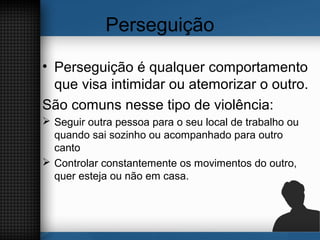 Perseguição
• Perseguição é qualquer comportamento
que visa intimidar ou atemorizar o outro.
São comuns nesse tipo de violência:
 Seguir outra pessoa para o seu local de trabalho ou
quando sai sozinho ou acompanhado para outro
canto
 Controlar constantemente os movimentos do outro,
quer esteja ou não em casa.
 
