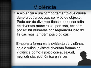 Violência
• A violência é um comportamento que causa
dano a outra pessoa, ser vivo ou objecto.
Pode ser de diversos tipos e pode ser feita
de diversas maneiras e, por isso, acabam
por existir inúmeras consequências não só
físicas mas também psicológicas.
Embora a forma mais evidente de violência
seja a física, existem diversas formas de
violência como a psicológica, sexual,
negligência, econômica e verbal.
 