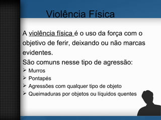 Violência Física
A violência física é o uso da força com o
objetivo de ferir, deixando ou não marcas
evidentes.
São comuns nesse tipo de agressão:
 Murros
 Pontapés
 Agressões com qualquer tipo de objeto
 Queimaduras por objetos ou líquidos quentes
 
