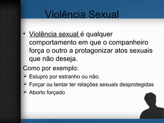 Violência Sexual
• Violência sexual é qualquer
comportamento em que o companheiro
força o outro a protagonizar atos sexuais
que não deseja.
Como por exemplo:
 Estupro por estranho ou não.
 Forçar ou tentar ter relações sexuais desprotegidas
 Aborto forçado
 